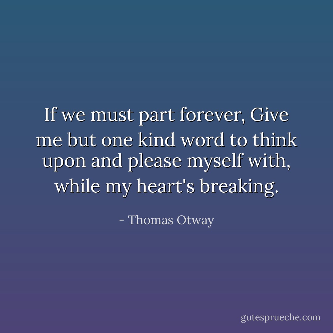 If we must part forever,<br />Give me but one kind word to think upon<br />and please myself with, while my heart's breaking. - Thomas Otway