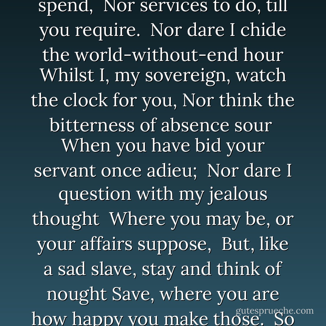 Being your slave, what should I do but tend <br />Upon the hours and times of your desire? <br />I have no precious time at all to spend, <br />Nor services to do, till you require. <br />Nor dare I chide the world-without-end hour<br />Whilst I, my sovereign, watch the clock for you,<br />Nor think the bitterness of absence sour <br />When you have bid your servant once adieu; <br />Nor dare I question with my jealous thought <br />Where you may be, or your affairs suppose, <br />But, like a sad slave, stay and think of nought<br />Save, where you are how happy you make those.<br /> So true a fool is love that in your will,<br /> Though you do any thing, he thinks no ill. - William Shakespeare