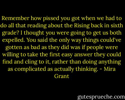 Remember how pissed you got when we had to do all that reading about the Rising back in sixth grade? I thought you were going to get us both expelled. You said the only way things could've gotten as bad as they did was if people were willing to take the first easy answer they could find and cling to it, rather than doing anything as complicated as actually thinking. - Mira Grant