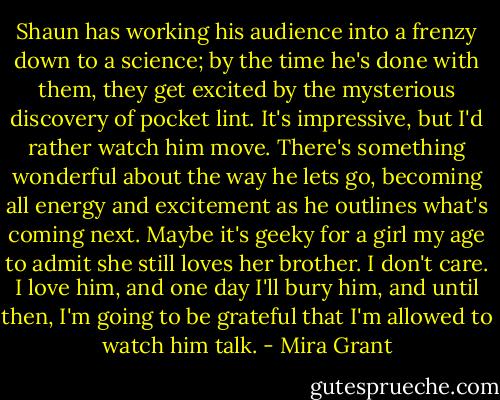 Shaun has working his audience into a frenzy down to a science; by the time he's done with them, they get excited by the mysterious discovery of pocket lint. It's impressive, but I'd rather watch him move. There's something wonderful about the way he lets go, becoming all energy and excitement as he outlines what's coming next. Maybe it's geeky for a girl my age to admit she still loves her brother. I don't care. I love him, and one day I'll bury him, and until then, I'm going to be grateful that I'm allowed to watch him talk. - Mira Grant