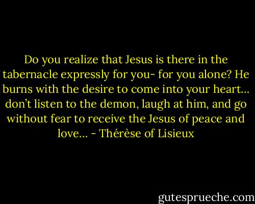 Do you realize<br />that Jesus is there<br />in the tabernacle<br />expressly for you-<br />for you alone? He<br />burns with the<br />desire to come into<br />your heart… don’t<br />listen to the demon,<br />laugh at him, and<br />go without fear to<br />receive the Jesus of<br />peace and love… - Thérèse of Lisieux