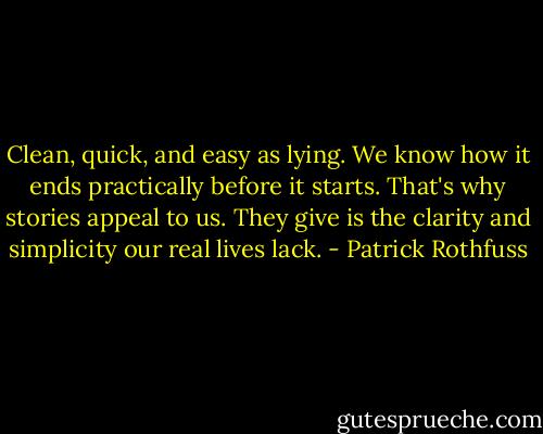Clean, quick, and easy as lying. We know how it ends practically before it starts. That's why stories appeal to us. They give is the clarity and simplicity our real lives lack. - Patrick Rothfuss