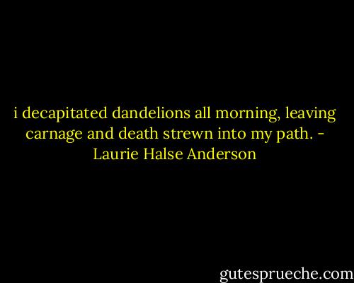 i decapitated dandelions all morning, leaving carnage and death strewn into my path. - Laurie Halse Anderson