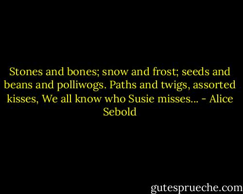 Stones and bones;<br />snow and frost;<br />seeds and beans and polliwogs.<br />Paths and twigs, assorted kisses,<br />We all know who Susie misses... - Alice Sebold