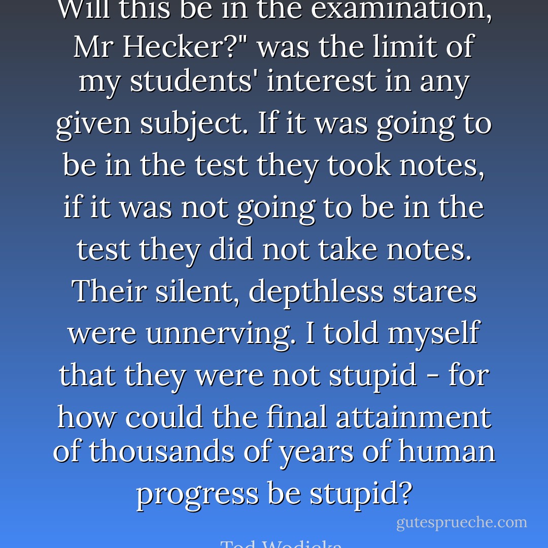 Will this be in the examination, Mr Hecker?" was the limit of my students' interest in any given subject. If it was going to be in the test they took notes, if it was not going to be in the test they did not take notes. Their silent, depthless stares were unnerving. I told myself that they were not stupid - for how could the final attainment of thousands of years of human progress be stupid? - Tod Wodicka