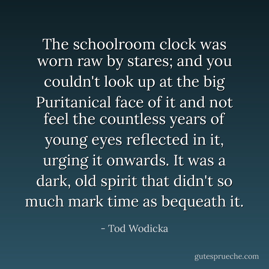 The schoolroom clock was worn raw by stares; and you couldn't look up at the big Puritanical face of it and not feel the countless years of young eyes reflected in it, urging it onwards. It was a dark, old spirit that didn't so much mark time as bequeath it. - Tod Wodicka