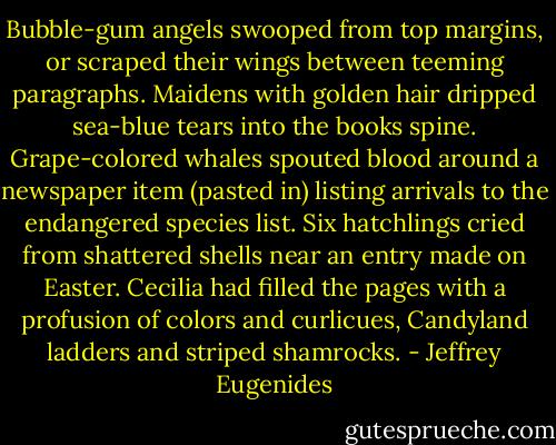 Bubble-gum angels swooped from top margins, or scraped their wings between teeming paragraphs. Maidens with golden hair dripped sea-blue tears into the books spine. Grape-colored whales spouted blood around a newspaper item (pasted in) listing arrivals to the endangered species list. Six hatchlings cried from shattered shells near an entry made on Easter. Cecilia had filled the pages with a profusion of colors and curlicues, Candyland ladders and striped shamrocks. - Jeffrey Eugenides