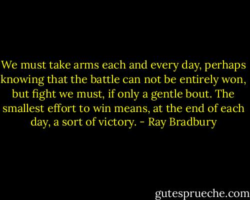 We must take arms each and every day, perhaps knowing that the battle can not be entirely won, but fight we must, if only a gentle bout. The smallest effort to win means, at the end of each day, a sort of victory. - Ray Bradbury