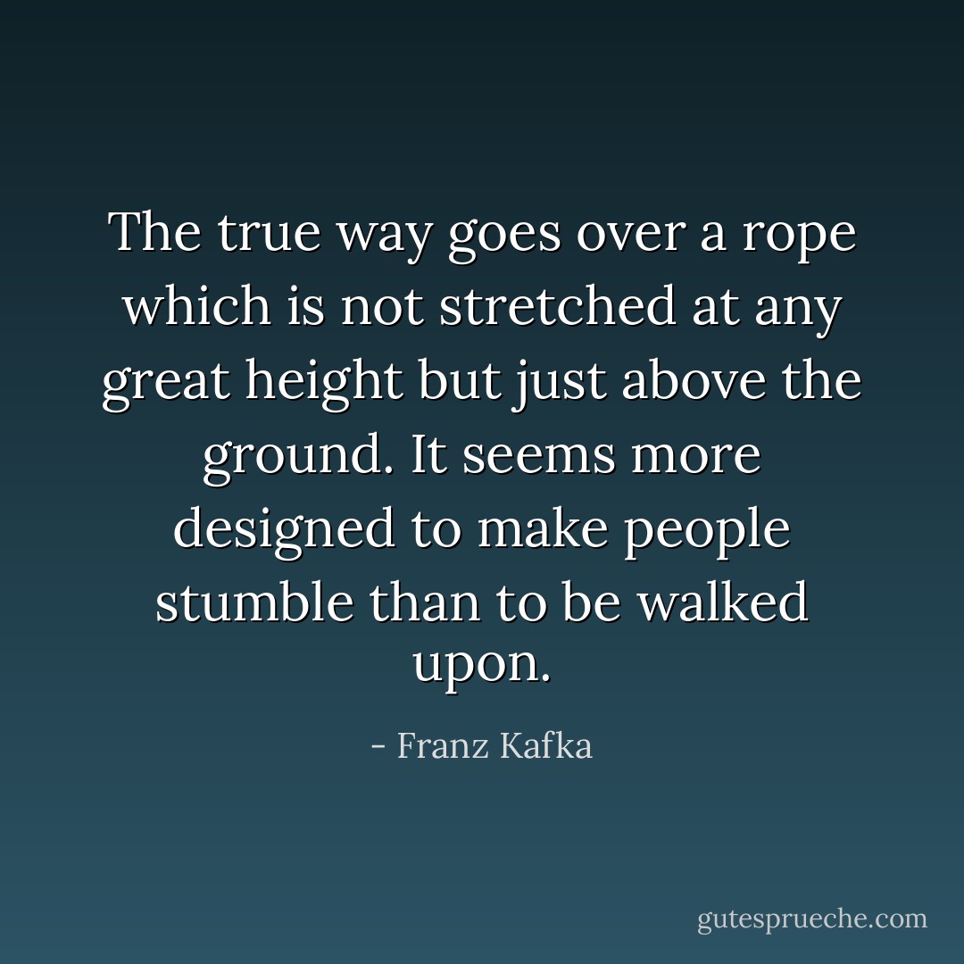 The true way goes over a rope which is not stretched at any great height but just above the ground. It seems more designed to make people stumble than to be walked upon. - Franz Kafka