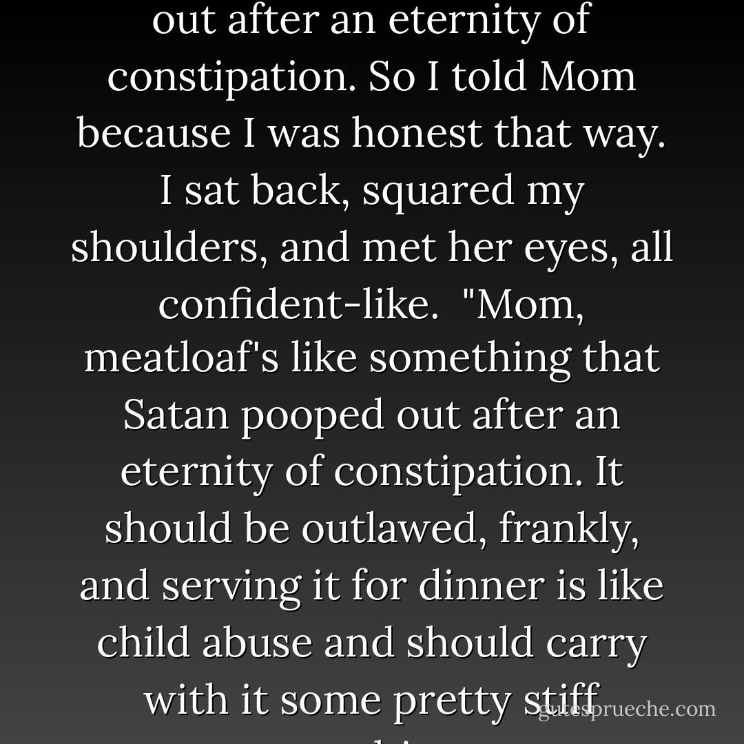 I hated meatloaf. It was like something that Satan pooped out after an eternity of constipation. So I told Mom because I was honest that way. I sat back, squared my shoulders, and met her eyes, all confident-like.<br /><br />"Mom, meatloaf's like something that Satan pooped out after an eternity of constipation. It should be outlawed, frankly, and serving it for dinner is like child abuse and should carry with it some pretty stiff penalties. - Hayden Thorne