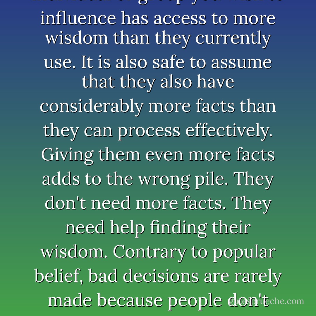 It is safe to assume that any individual or group you wish to influence has access to more wisdom than they currently use. It is also safe to assume that they also have considerably more facts than they can process effectively. Giving them even more facts adds to the wrong pile. They don't need more facts. They need help finding their wisdom. Contrary to popular belief, bad decisions are rarely made because people don't have all the facts. - Annette Simmons