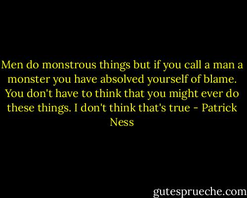 Men do monstrous things but if you call a man a monster you have absolved yourself of blame. You don't have to think that you might ever do these things. I don't think that's true - Patrick Ness