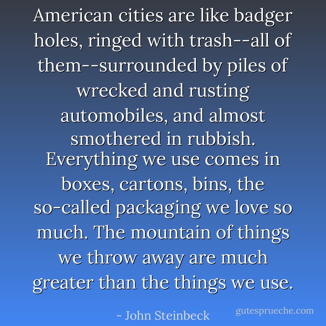 American cities are like badger holes, ringed with trash--all of them--surrounded by piles of wrecked and rusting automobiles, and almost smothered in rubbish. Everything we use comes in boxes, cartons, bins, the so-called packaging we love so much. The mountain of things we throw away are much greater than the things we use. - John Steinbeck