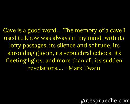 Cave is a good word.... The memory of a cave I used to know was always in my mind, with its lofty passages, its silence and solitude, its shrouding gloom, its sepulchral echoes, its fleeting lights, and more than all, its sudden revelations.... - Mark Twain