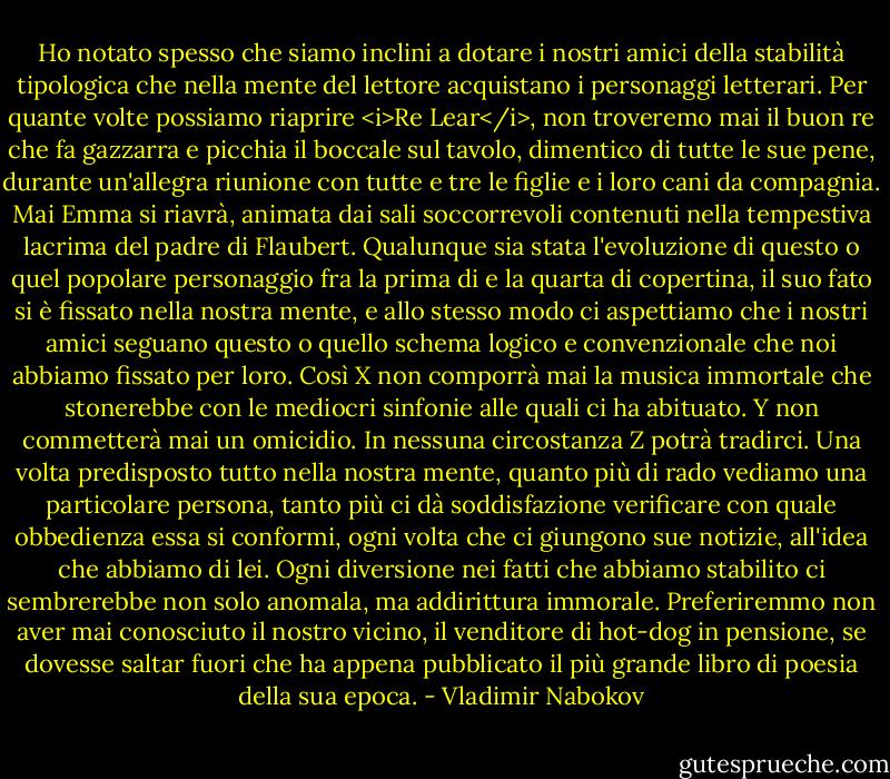 Ho notato spesso che siamo inclini a dotare i nostri amici della stabilità tipologica che nella mente del lettore acquistano i personaggi letterari. Per quante volte possiamo riaprire <i>Re Lear</i>, non troveremo mai il buon re che fa gazzarra e picchia il boccale sul tavolo, dimentico di tutte le sue pene, durante un'allegra riunione con tutte e tre le figlie e i loro cani da compagnia. Mai Emma si riavrà, animata dai sali soccorrevoli contenuti nella tempestiva lacrima del padre di Flaubert. Qualunque sia stata l'evoluzione di questo o quel popolare personaggio fra la prima di e la quarta di copertina, il suo fato si è fissato nella nostra mente, e allo stesso modo ci aspettiamo che i nostri amici seguano questo o quello schema logico e convenzionale che noi abbiamo fissato per loro. Così X non comporrà mai la musica immortale che stonerebbe con le mediocri sinfonie alle quali ci ha abituato. Y non commetterà mai un omicidio. In nessuna circostanza Z potrà tradirci. Una volta predisposto tutto nella nostra mente, quanto più di rado vediamo una particolare persona, tanto più ci dà soddisfazione verificare con quale obbedienza essa si conformi, ogni volta che ci giungono sue notizie, all'idea che abbiamo di lei. Ogni diversione nei fatti che abbiamo stabilito ci sembrerebbe non solo anomala, ma addirittura immorale. Preferiremmo non aver mai conosciuto il nostro vicino, il venditore di hot-dog in pensione, se dovesse saltar fuori che ha appena pubblicato il più grande libro di poesia della sua epoca. - Vladimir Nabokov