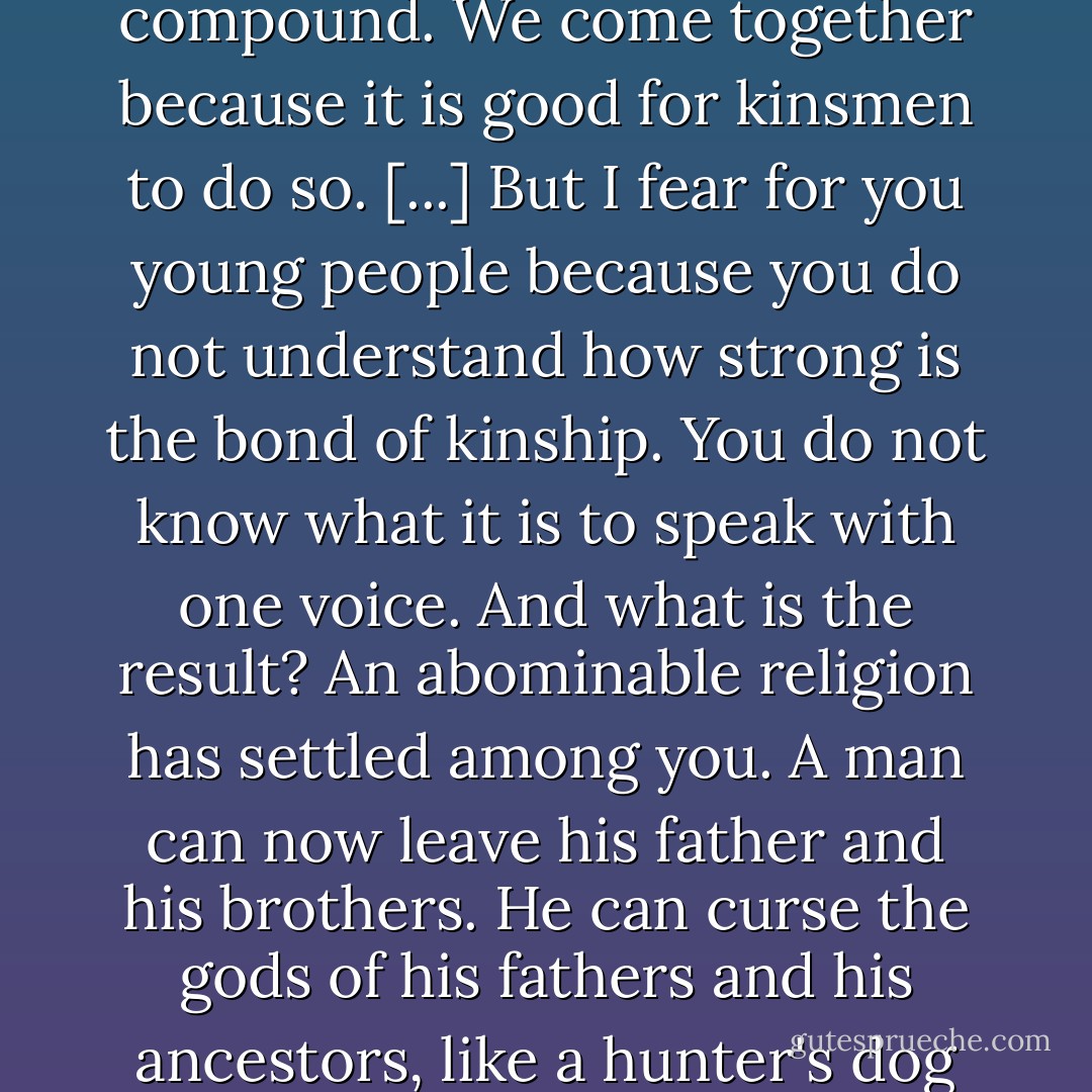 When we gather together in the moonlit village ground it is not because of the moon. Every man can see it in his own compound. We come together because it is good for kinsmen to do so. [...] But I fear for you young people because you do not understand how strong is the bond of kinship. You do not know what it is to speak with one voice. And what is the result? An abominable religion has settled among you. A man can now leave his father and his brothers. He can curse the gods of his fathers and his ancestors, like a hunter's dog that suddenly goes mad and turns on his master. I fear for you; I fear for the clan. - Chinua Achebe