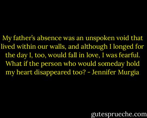 My father’s<br />absence was an unspoken void that lived within our<br />walls, and although I longed for the day I, too, would fall<br />in love, I was fearful. What if the person who would<br />someday hold my heart disappeared too? - Jennifer Murgia