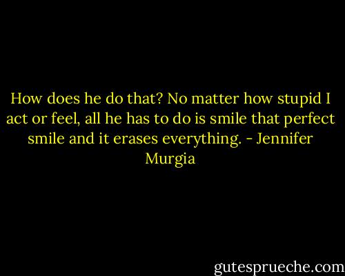 How does he do that? No matter how stupid I act or feel, all he has to do is smile that perfect smile and it erases everything. - Jennifer Murgia