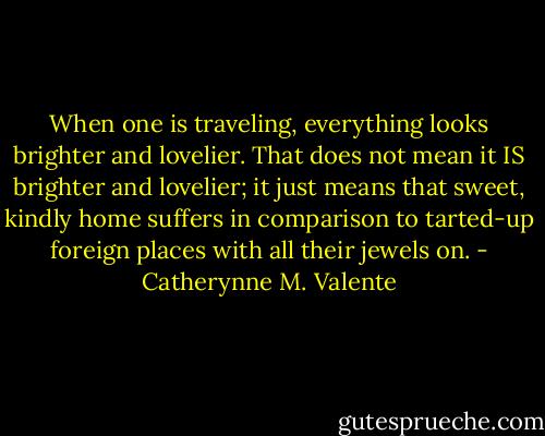 When one is traveling, everything looks brighter and lovelier. That does not mean it IS brighter and lovelier; it just means that sweet, kindly home suffers in comparison to tarted-up foreign places with all their jewels on. - Catherynne M. Valente