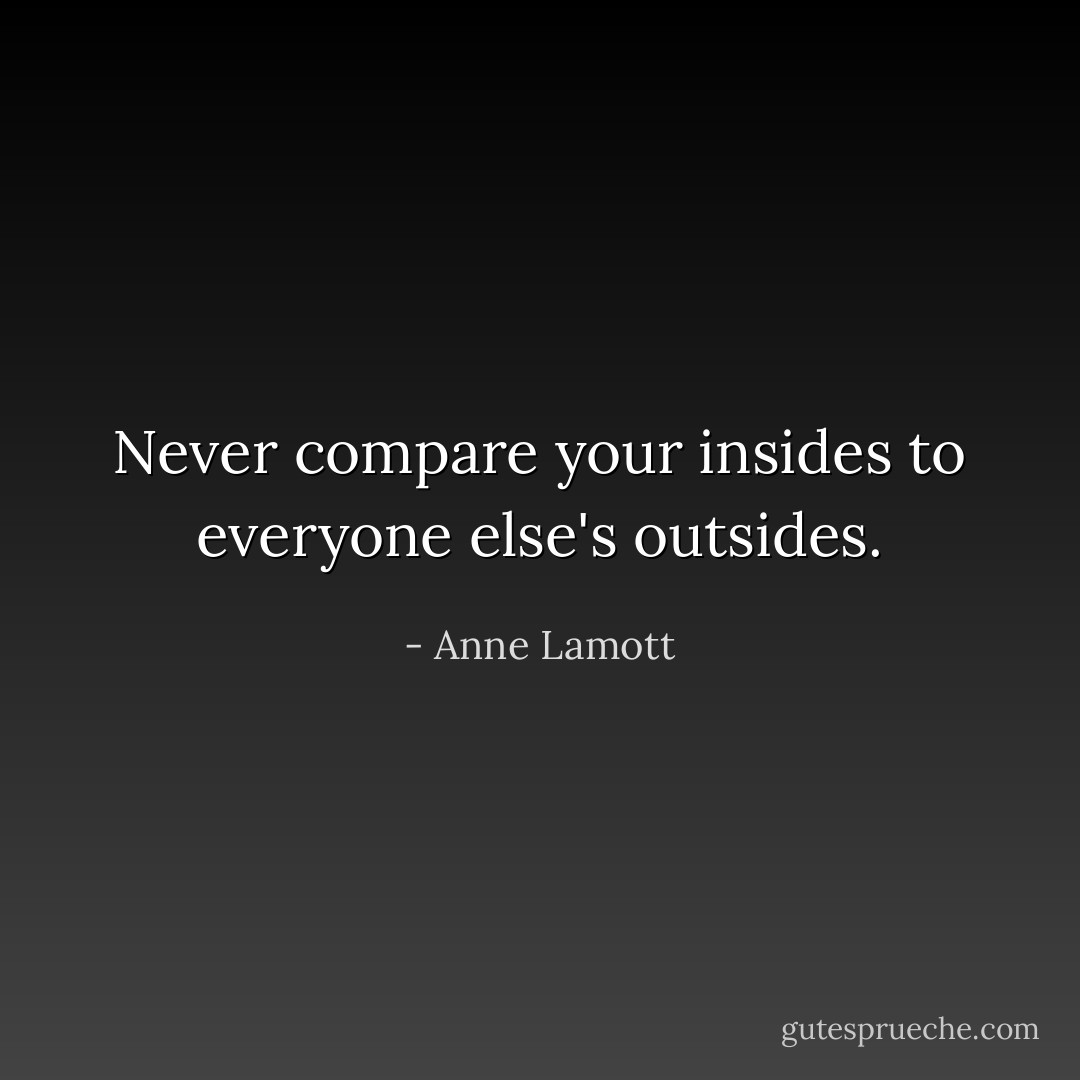 Never compare your insides to everyone else's outsides. - Anne Lamott