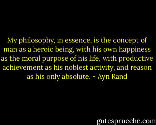My philosophy, in essence, is the concept of man as a heroic being, with his own happiness as the moral purpose of his life, with productive achievement as his noblest activity, and reason as his only absolute. - Ayn Rand