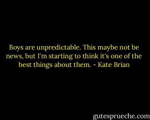 Boys are unpredictable. This maybe not be news, but I'm starting to think it's one of the best things about them. - Kate Brian