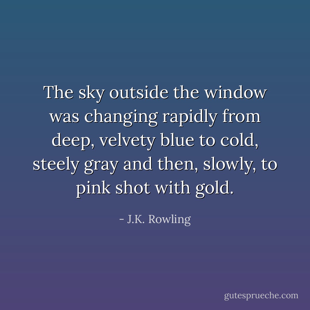 The sky outside the window was changing rapidly from deep, velvety blue to cold, steely gray and then, slowly, to pink shot with gold. - J.K. Rowling
