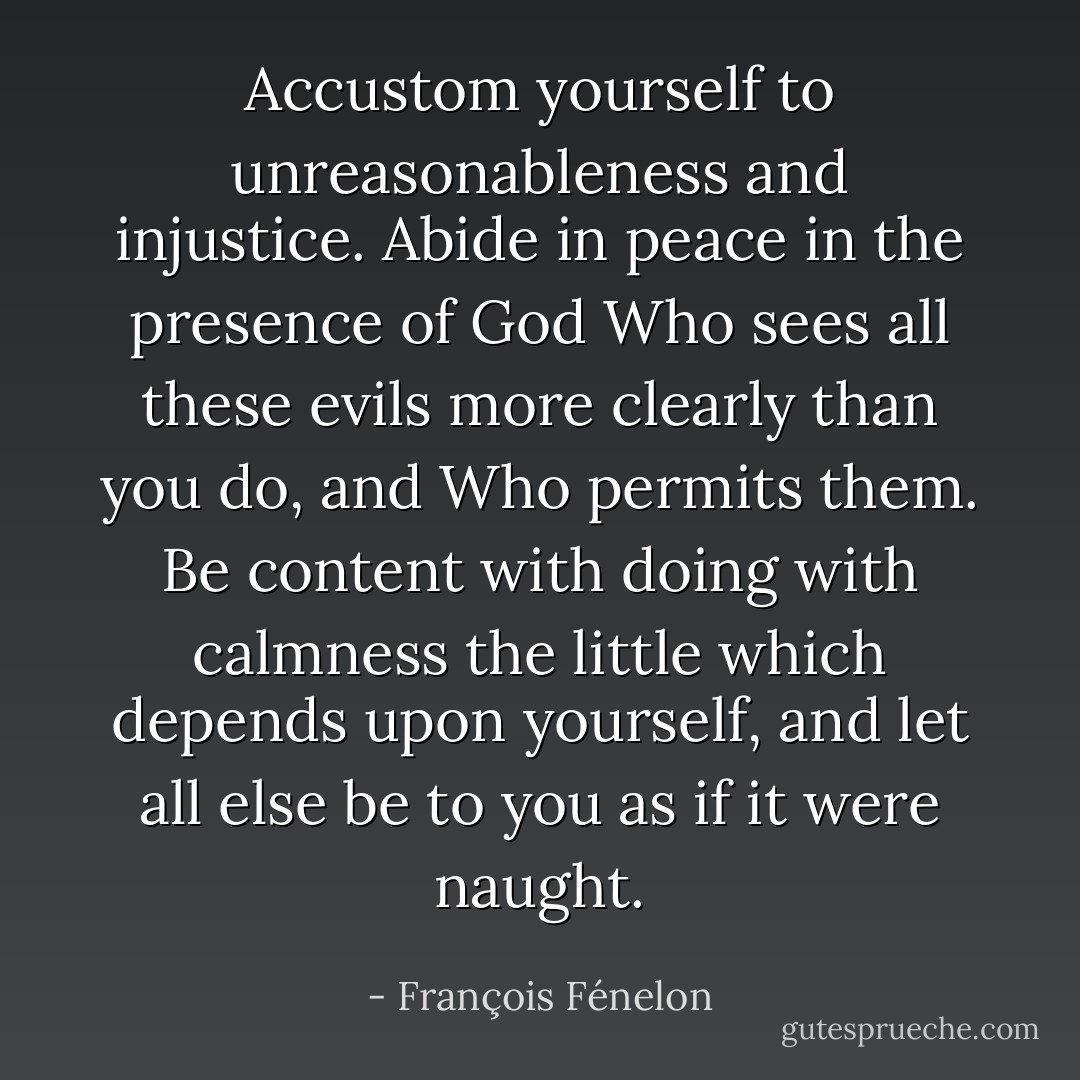 Accustom yourself to unreasonableness and injustice. Abide in peace in the presence of God Who sees all these evils more clearly than you do, and Who permits them. Be content with doing with calmness the little which depends upon yourself, and let all else be to you as if it were naught. - François Fénelon