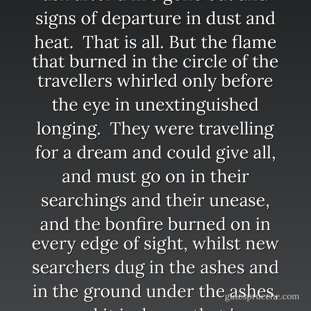 Where the Flame was burning<br /><br />By the long grey road<br />there is ash after a fire gone out<br />and signs of departure<br />in dust and heat.<br /><br />That is all.<br />But the flame that burned<br />in the circle of the travellers<br />whirled only before the eye<br />in unextinguished longing.<br /><br />They were travelling for a dream<br />and could give all,<br />and must go on in their searchings<br />and their unease,<br />and the bonfire burned on<br />in every edge of sight,<br />whilst new searchers dug in the ashes<br />and in the ground under the ashes,<br />and it is dream<br />that is happiness<br />for those journeying. - Tarjei Vesaas