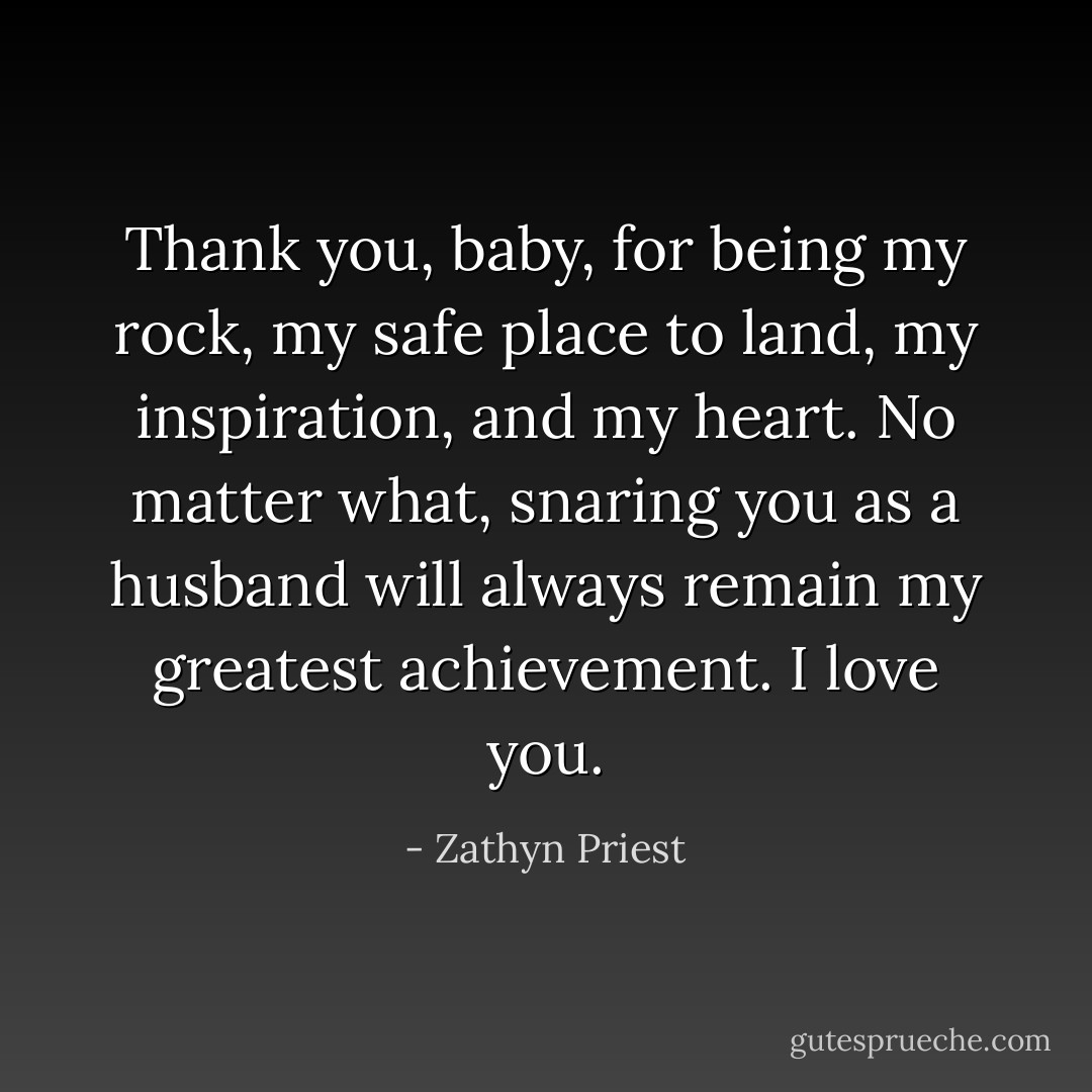 Thank you, baby, for being my rock, my safe place to land, my inspiration, and my heart. No matter what, snaring you as a husband will always remain my greatest achievement. I love you. - Zathyn Priest
