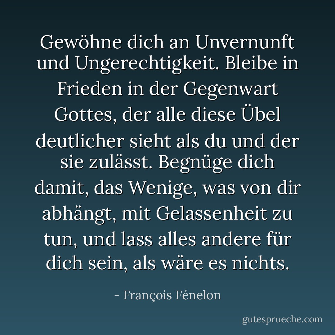 Gewöhne dich an Unvernunft und Ungerechtigkeit. Bleibe in Frieden in der Gegenwart Gottes, der alle diese Übel deutlicher sieht als du und der sie zulässt. Begnüge dich damit, das Wenige, was von dir abhängt, mit Gelassenheit zu tun, und lass alles andere für dich sein, als wäre es nichts. - François Fénelon<