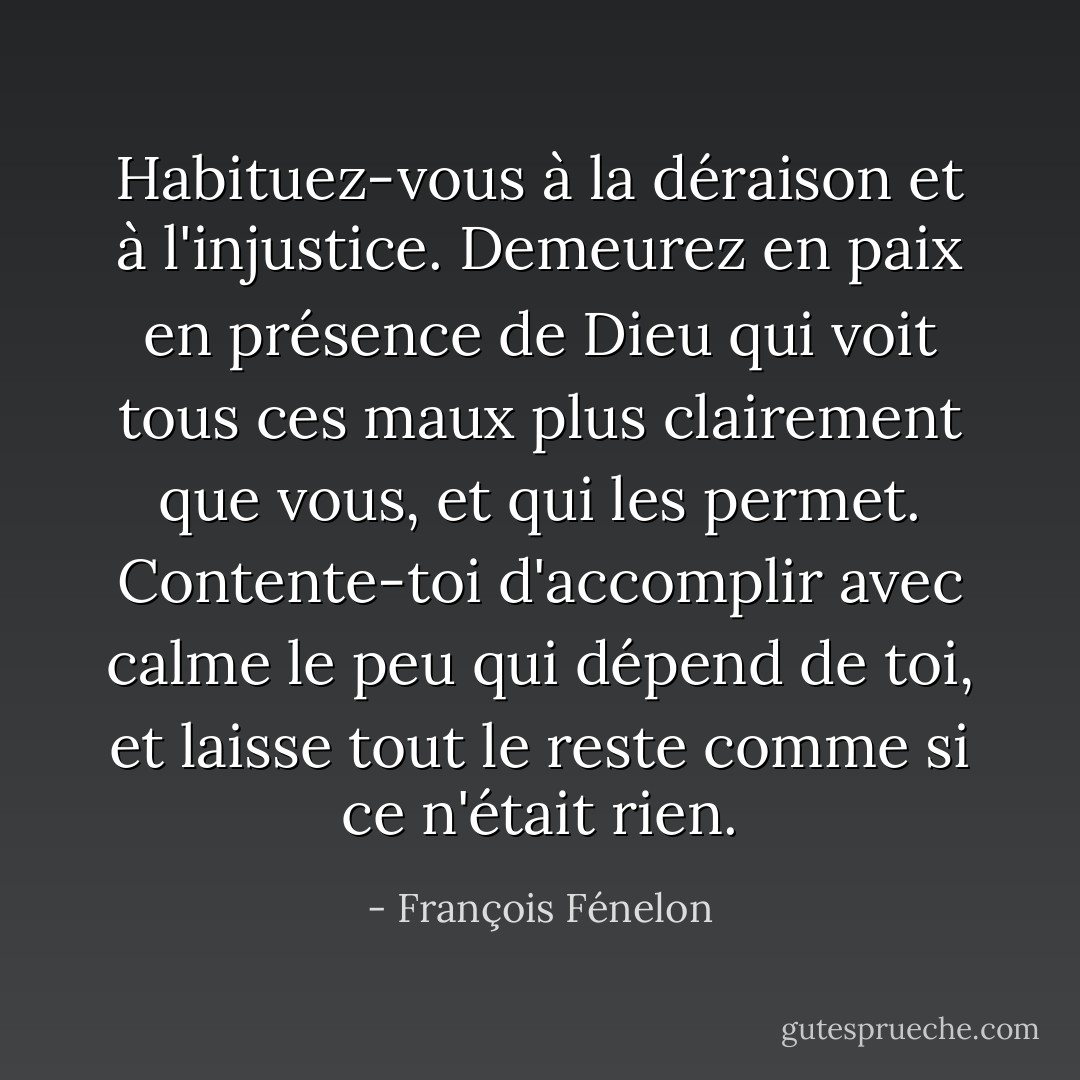 Habituez-vous à la déraison et à l'injustice. Demeurez en paix en présence de Dieu qui voit tous ces maux plus clairement que vous, et qui les permet. Contente-toi d'accomplir avec calme le peu qui dépend de toi, et laisse tout le reste comme si ce n'était rien. - François Fénelon
