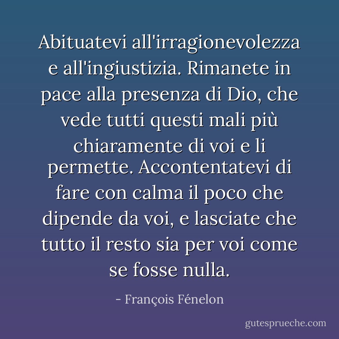 Abituatevi all'irragionevolezza e all'ingiustizia. Rimanete in pace alla presenza di Dio, che vede tutti questi mali più chiaramente di voi e li permette. Accontentatevi di fare con calma il poco che dipende da voi, e lasciate che tutto il resto sia per voi come se fosse nulla. - François Fénelon