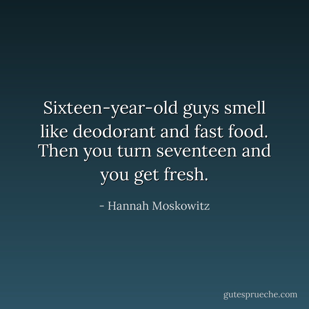 Sixteen-year-old guys smell like deodorant and fast food. Then you turn seventeen and you get fresh. - Hannah Moskowitz