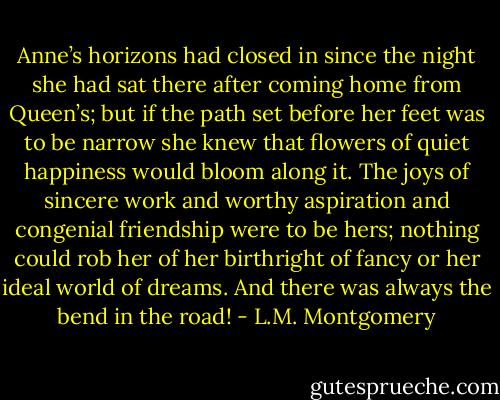Anne’s horizons had closed in since the night she had sat there after coming home from Queen’s; but if the path set before her feet was to be narrow she knew that flowers of quiet happiness would bloom along it. The joys of sincere work and worthy aspiration and congenial friendship were to be hers; nothing could rob her of her birthright of fancy or her ideal world of dreams. And there was always the bend in the road! - L.M. Montgomery