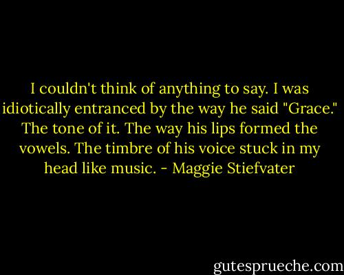 I couldn't think of anything to say. I was idiotically entranced by the way he said "Grace." The tone of it. The way his lips formed the vowels. The timbre of his voice stuck in my head like music. - Maggie Stiefvater