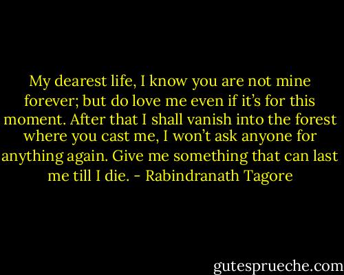 My dearest life, I know you are not mine forever; but do love me even if it’s for this moment. After that I shall vanish into the forest where you cast me, I won’t ask anyone for anything again. Give me something that can last me till I die. - Rabindranath Tagore