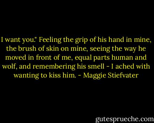 I want you." Feeling the grip of his hand in mine, the brush of skin on mine, seeing the way he moved in front of me, equal parts human and wolf, and remembering his smell - I ached with wanting to kiss him. - Maggie Stiefvater