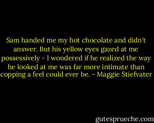 Sam handed me my hot chocolate and didn't answer. But his yellow eyes gazed at me possessively - I wondered if he realized the way he looked at me was far more intimate than copping a feel could ever be. - Maggie Stiefvater