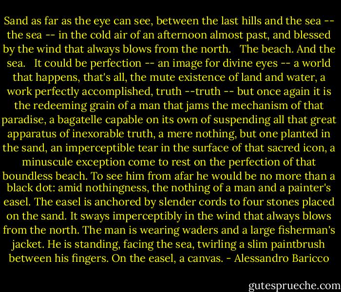 Sand as far as the eye can see, between the last hills and the sea -- the sea -- in the cold air of an afternoon almost past, and blessed by the wind that always blows from the north.<br /><br /> The beach. And the sea.<br /><br /> It could be perfection -- an image for divine eyes -- a world that happens, that's all, the mute existence of land and water, a work perfectly accomplished, truth --truth -- but once again it is the redeeming grain of a man that jams the mechanism of that paradise, a bagatelle capable on its own of suspending all that great apparatus of inexorable truth, a mere nothing, but one planted in the sand, an imperceptible tear in the surface of that sacred icon, a minuscule exception come to rest on the perfection of that boundless beach. To see him from afar he would be no more than a black dot: amid nothingness, the nothing of a man and a painter's easel. The easel is anchored by slender cords to four stones placed on the sand. It sways imperceptibly in the wind that always blows from the north. The man is wearing waders and a large fisherman's jacket. He is standing, facing the sea, twirling a slim paintbrush between his fingers. On the easel, a canvas. - Alessandro Baricco