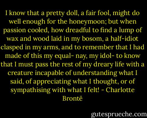 I know that a pretty doll, a fair fool, might do well enough for the honeymoon; but when passion cooled, how dreadful to find a lump of wax and wood laid in my bosom, a half-idiot clasped in my arms, and to remember that I had made of this my equal- nay, my idol- to know that I must pass the rest of my dreary life with a creature incapable of understanding what I said, of appreciating what I thought, or of sympathising with what I felt! - Charlotte Brontë