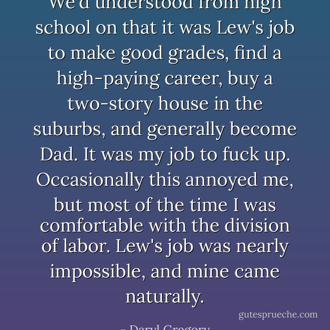 We'd understood from high school on that it was Lew's job to make good grades, find a high-paying career, buy a two-story house in the suburbs, and generally become Dad. It was my job to fuck up. Occasionally this annoyed me, but most of the time I was comfortable with the division of labor. Lew's job was nearly impossible, and mine came naturally. - Daryl Gregory