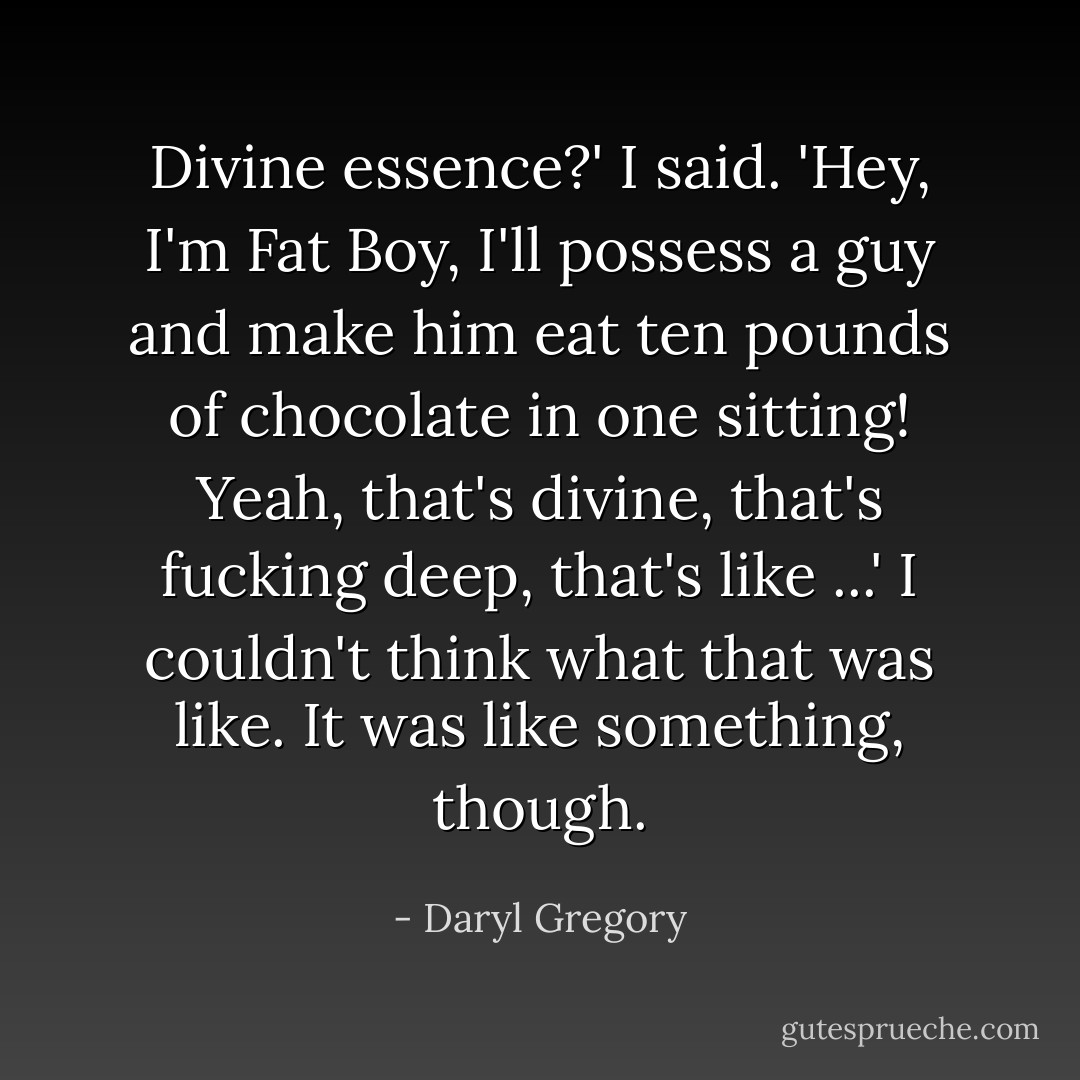 Divine essence?' I said. 'Hey, I'm Fat Boy, I'll possess a guy and make him eat ten pounds of chocolate in one sitting! Yeah, that's divine, that's fucking deep, that's like ...' I couldn't think what that was like. It was like something, though. - Daryl Gregory