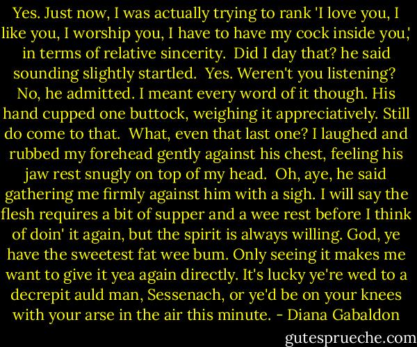 Yes. Just now, I was actually trying to rank 'I love you, I like you, I worship you, I have to have my cock inside you,' in terms of relative sincerity.<br /><br />Did I day that? he said sounding slightly startled.<br /><br />Yes. Weren't you listening?<br /><br />No, he admitted. I meant every word of it though. His hand cupped one buttock, weighing it appreciatively. Still do come to that.<br /><br />What, even that last one? I laughed and rubbed my forehead gently against his chest, feeling his jaw rest snugly on top of my head.<br /><br />Oh, aye, he said gathering me firmly against him with a sigh. I will say the flesh requires a bit of supper and a wee rest before I think of doin' it again, but the spirit is always willing. God, ye have the sweetest fat wee bum. Only seeing it makes me want to give it yea again directly. It's lucky ye're wed to a decrepit auld man, Sessenach, or ye'd be on your knees with your arse in the air this minute. - Diana Gabaldon