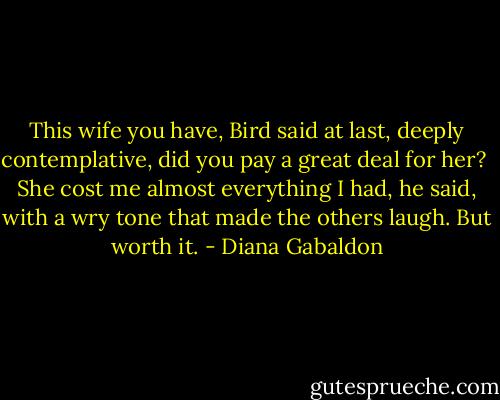 This wife you have, Bird said at last, deeply contemplative, did you pay a great deal for her?<br /><br />She cost me almost everything I had, he said, with a wry tone that made the others laugh. But worth it. - Diana Gabaldon