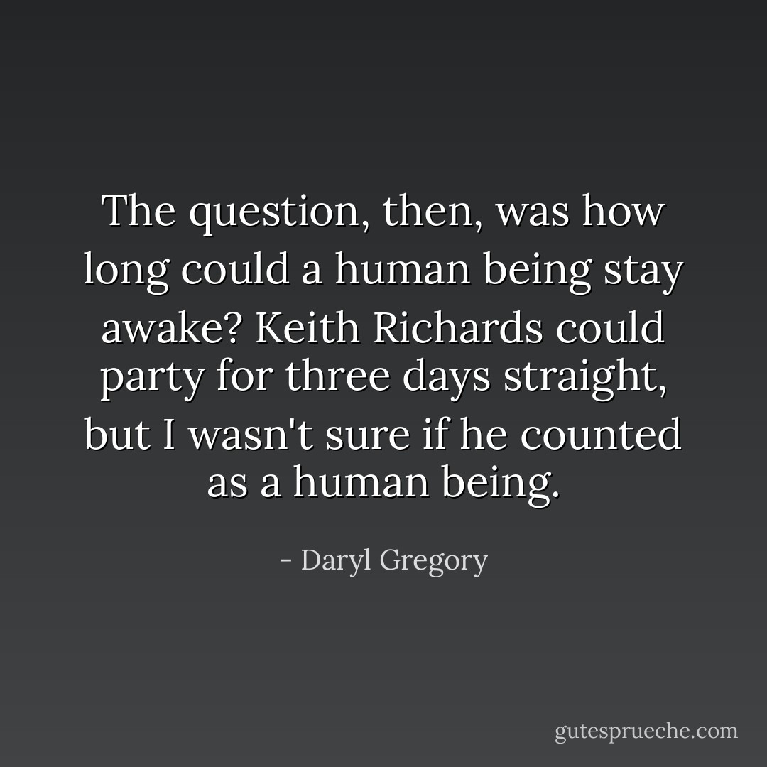 The question, then, was how long could a human being stay awake? Keith Richards could party for three days straight, but I wasn't sure if he counted as a human being. - Daryl Gregory