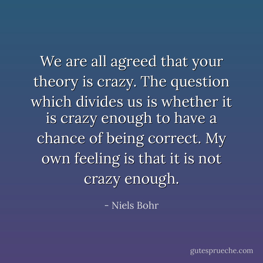 We are all agreed that your theory is crazy. The question which divides us is whether it is crazy enough to have a chance of being correct. My own feeling is that it is not crazy enough. - Niels Bohr