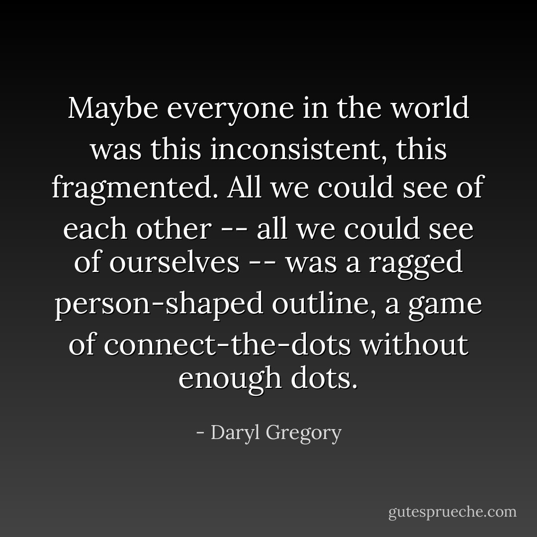 Maybe everyone in the world was this inconsistent, this fragmented. All we could see of each other -- all we could see of ourselves -- was a ragged person-shaped outline, a game of connect-the-dots without enough dots. - Daryl Gregory