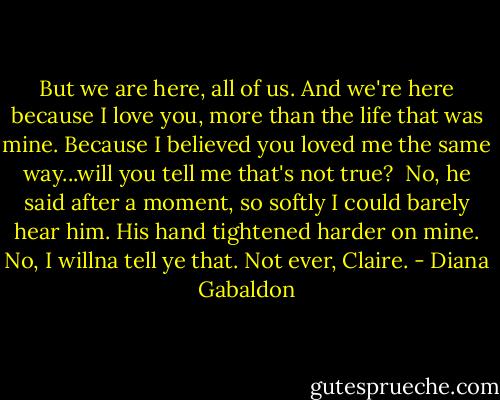 But we are here, all of us. And we're here because I love you, more than the life that was mine. Because I believed you loved me the same way...will you tell me that's not true?<br /><br />No, he said after a moment, so softly I could barely hear him. His hand tightened harder on mine. No, I willna tell ye that. Not ever, Claire. - Diana Gabaldon