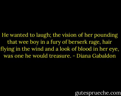 He wanted to laugh; the vision of her pounding that wee boy in a fury of berserk rage, hair flying in the wind and a look of blood in her eye, was one he would treasure. - Diana Gabaldon